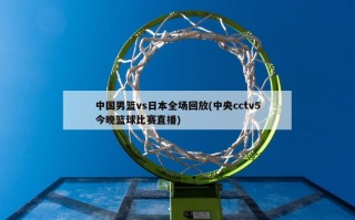 中国男篮vs日本全场回放(中央cctv5今晚篮球比赛直播)