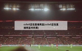 cctv5正在直播男篮(cctv5正在直播男篮对抗赛)