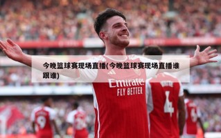 今晚篮球赛现场直播(今晚篮球赛现场直播谁跟谁)