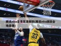 腾讯nba录像高清回放(腾讯nba回放全场录像)